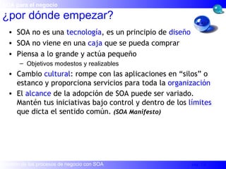 ¿por dónde empezar? SOA no es una  tecnología , es un principio de  diseño SOA no viene en una  caja  que se pueda comprar Piensa a lo grande y actúa pequeño Objetivos modestos y realizables Cambio  cultural : rompe con las aplicaciones en “silos” o estanco y proporciona servicios para toda la  organización El  alcance  de la adopción de SOA puede ser variado. Mantén tus iniciativas bajo control y dentro de los  límites  que dicta el sentido común.  (SOA Manifesto) SOA para el negocio 
