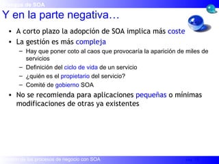 A corto plazo la adopción de SOA implica más  coste La gestión es más  compleja Hay que poner coto al caos que provocaría la aparición de miles de servicios Definición del  ciclo de vida  de un servicio ¿quién es el  propietario  del servicio? Comité de  gobierno  SOA No se recomienda para aplicaciones  pequeñas  o mínimas modificaciones de otras ya existentes Y en la parte negativa… Riesgos de SOA 