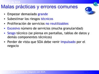 Empezar demasiado  grande Subestimar los riesgos  técnicos Proliferación de servicios  no reutilizables Excesivo  número de servicios (mucha granularidad) Sesgo  técnico (se piensa en pantallas, tablas de datos y demás componentes técnicos) Perder de vista que SOA debe venir  impulsado  por el negocio Malas prácticas y errores comunes Riesgos de SOA 