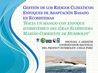 GESTIÓN DE LOS RIESGOS CLIMÁTICOS:
ENFOQUES DE ADAPTACIÓN BASADO
EN ECOSISTEMAS
‘HACIA UN MANEJO CON ENFOQUE
ECOSISTÉMICO DEL GRAN ECOSISTEMA
MARINO CORRIENTE DE HUMBOLDT’
                       MICHAEL J. AKESTER
                    COORDINADOR REGIONAL
         DEL PROYECT HUMBOLDT: CHILE-PERU
 
