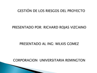 GESTIÓN DE LOS RIESGOS DEL PROYECTO



PRESENTADO POR: RICHARD ROJAS VIZCAINO



   PRESENTADO AL ING: WILKIS GOMEZ



CORPORACION UNIVERSITARIA REMINGTON
 