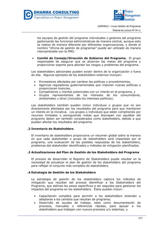 GOP040v2 – Curso Gestión de Programas
Material de Lectura Nº 04 v1
247
los equipos de gestión del programa individuales o gestores del programa
gestionando las funciones administrativas de manera central, aunque esto
se realiza de manera diferente por diferentes organizaciones, y donde el
nombre “oficina de gestión de programas” puede ser utilizado de manera
intercambiable con la PMO.
• Comité de Consejo/Dirección de Gobierno del Programa. El grupo
responsable de asegurar que se alcancen las metas del programa y
proporcionar soporte para abordar los riesgos y problemas del programa.
Los stakeholders adicionales pueden existir dentro de la organización o fuera
de ella. Algunos ejemplos de los stakeholders externos incluyen:
• Proveedores afectados por cambiar las políticas y procedimientos,
• Agencias reguladoras gubernamentales que imponen nuevas políticas o
proporcionan licencias,
• Competidores y clientes potenciales con un interés en el programa, y
• Grupos representantes de los intereses de los consumidores,
ambientales u otros (incluidos los intereses políticos).
Los stakeholders también pueden incluir individuos o grupos que no son
directamente afectados por los resultados del programa pero que mantienen
un interés en la iniciativa. Los grupos o individuos que están compitiendo por
recursos limitados o persiguiendo metas que discrepan con aquéllas del
programa deben ser también considerados como stakeholders, debido a que
pueden afectar los resultados del programa.
.2 Inventario de Stakeholders
El inventario de stakeholders proporciona un resumen global sobre la manera
en que cada stakeholder o grupo de stakeholders será impactado por el
programa, una evaluación de las posibles respuestas de los stakeholders,
problemas del stakeholder identificados y métodos de mitigación planificados.
.3 Actualizaciones del Plan de Gestión de los Stakeholders del Programa
El proceso de desarrollar el Registro de Stakeholders puede resultar en la
necesidad de actualizar el plan de gestión de los stakeholders del programa
para reflejar el conjunto más completo de stakeholders.
.4 Estrategia de Gestión de los Stakeholders
La estrategia de gestión de los stakeholders captura los métodos de
mitigación que resultan del proceso Identificar a los Stakeholders del
Programa, que delinea los pasos específicos a ser seguidos para gestionar los
impactos del programa en los stakeholders. Éstos pueden incluir:
• Capacitación completa para permitir a los stakeholders entender y
adaptarse a los cambios que resultan de programa;
• Desarrollo de ayudas de trabajo, tales como documentación de
procesos, manuales o referencias rápidas, para apoyar a los
stakeholders que trabajan con nuevos procesos y/o sistemas; y
 
