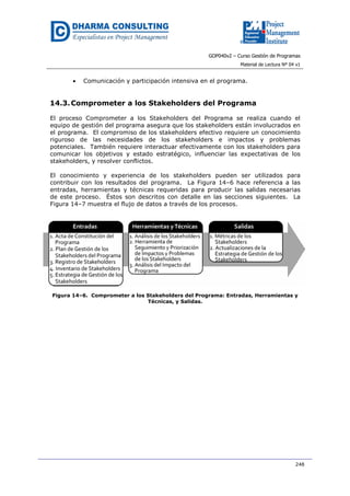 GOP040v2 – Curso Gestión de Programas
Material de Lectura Nº 04 v1
248
• Comunicación y participación intensiva en el programa.
14.3.Comprometer a los Stakeholders del Programa
El proceso Comprometer a los Stakeholders del Programa se realiza cuando el
equipo de gestión del programa asegura que los stakeholders están involucrados en
el programa. El compromiso de los stakeholders efectivo requiere un conocimiento
riguroso de las necesidades de los stakeholders e impactos y problemas
potenciales. También requiere interactuar efectivamente con los stakeholders para
comunicar los objetivos y estado estratégico, influenciar las expectativas de los
stakeholders, y resolver conflictos.
El conocimiento y experiencia de los stakeholders pueden ser utilizados para
contribuir con los resultados del programa. La Figura 14–6 hace referencia a las
entradas, herramientas y técnicas requeridas para producir las salidas necesarias
de este proceso. Éstos son descritos con detalle en las secciones siguientes. La
Figura 14–7 muestra el flujo de datos a través de los procesos.
Figura 14–6. Comprometer a los Stakeholders del Programa: Entradas, Herramientas y
Técnicas, y Salidas.
 