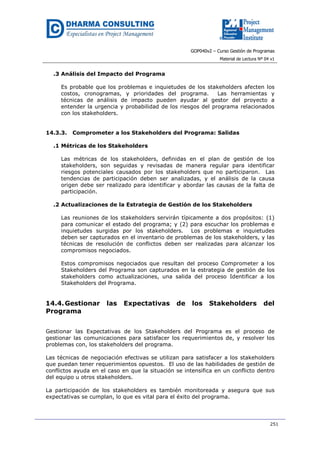 GOP040v2 – Curso Gestión de Programas
Material de Lectura Nº 04 v1
251
.3 Análisis del Impacto del Programa
Es probable que los problemas e inquietudes de los stakeholders afecten los
costos, cronogramas, y prioridades del programa. Las herramientas y
técnicas de análisis de impacto pueden ayudar al gestor del proyecto a
entender la urgencia y probabilidad de los riesgos del programa relacionados
con los stakeholders.
14.3.3. Comprometer a los Stakeholders del Programa: Salidas
.1 Métricas de los Stakeholders
Las métricas de los stakeholders, definidas en el plan de gestión de los
stakeholders, son seguidas y revisadas de manera regular para identificar
riesgos potenciales causados por los stakeholders que no participaron. Las
tendencias de participación deben ser analizadas, y el análisis de la causa
origen debe ser realizado para identificar y abordar las causas de la falta de
participación.
.2 Actualizaciones de la Estrategia de Gestión de los Stakeholders
Las reuniones de los stakeholders servirán típicamente a dos propósitos: (1)
para comunicar el estado del programa; y (2) para escuchar los problemas e
inquietudes surgidas por los stakeholders. Los problemas e inquietudes
deben ser capturados en el inventario de problemas de los stakeholders, y las
técnicas de resolución de conflictos deben ser realizadas para alcanzar los
compromisos negociados.
Estos compromisos negociados que resultan del proceso Comprometer a los
Stakeholders del Programa son capturados en la estrategia de gestión de los
stakeholders como actualizaciones, una salida del proceso Identificar a los
Stakeholders del Programa.
14.4.Gestionar las Expectativas de los Stakeholders del
Programa
Gestionar las Expectativas de los Stakeholders del Programa es el proceso de
gestionar las comunicaciones para satisfacer los requerimientos de, y resolver los
problemas con, los stakeholders del programa.
Las técnicas de negociación efectivas se utilizan para satisfacer a los stakeholders
que puedan tener requerimientos opuestos. El uso de las habilidades de gestión de
conflictos ayuda en el caso en que la situación se intensifica en un conflicto dentro
del equipo u otros stakeholders.
La participación de los stakeholders es también monitoreada y asegura que sus
expectativas se cumplan, lo que es vital para el éxito del programa.
 
