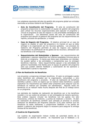 GOP040v2 – Curso Gestión de Programas
Material de Lectura Nº 04 v1
261
Los subplanes siguientes del plan de gestión del programa global son entradas
esenciales al proceso Gobierno del Programa:
• Acta de Constitución del Programa. El acta de constitución del
programa proporciona la autorización al equipo de gestión del programa
para utilizar los recursos organizacionales para ejecutar el programa y
vincula el programa al caso de negocio o a las prioridades estratégicas de
la organización. Los elementos claves del acta de constitución del
programa que apoyan al gobierno del programa son los requerimientos de
reporte, procesos de aprobación, y niveles.
• Caso de Negocio del Programa. El objetivo principal de un caso de
negocio es resaltar el valor del programa y la manera en que se debe
entregar a la organización por los recursos gastados. Los procesos de
Gobierno del Programa permiten al caso de negocio una vigilancia
relacionada a la justificación de los gastos de los recursos y alineación con
los beneficios a ser entregados.
• Requerimientos del Stakeholder y Sponsor. Los requerimientos del
stakeholder y sponsor especifican los criterios aceptables mínimos para el
éxito de un programa. A menos que éstos sean entendidos con claridad,
los pueden aplicar a las actividades y componentes que no entregan
beneficios máximos. Estos requerimientos apoyan a las actividades de
gobierno haciéndolas más fáciles para el equipo de gestión del programa
para que puedan obtener feedback y autorización de los sponsors y
stakeholders cuando lo requieran.
.3 Plan de Realización de Beneficios
Los proyectos y programas entregan beneficios. El valor es entregado cuando
estos beneficios son utilizados por la organización, comunidad, u otro
beneficiario del programa o proyecto. El plan de realización de beneficios
identifica cuándo y cómo se espera que se realicen estos beneficios y puede
especificar los mecanismos que deben estar presentes para asegurar que los
beneficios se realizan por completo con sobretiempo. Algunas veces los
beneficios no se realizan hasta mucho después del final de un trabajo activo
en un programa.
Los ejemplos de medidas de realización de beneficios son si los beneficios
exceden o no sus costos de entrada y si son entregados de manera oportuna.
Este análisis requiere vincular los beneficios con los gastos (no sólo
financieros), criterios de medición, y puntos de medición y revisión. El plan
de realización de beneficios también será utilizado al procesar el proceso
Gestionar los Beneficios del Programa (Sección 15.6) para verificar que los
beneficios se están realizando, y proporcionar feedback a los planes de
gestión y gobierno del programa según lo necesario para asegurar la entrega
exitosa de los beneficios.
.4 Cuadros de Organización
Los cuadros de organización indican niveles de autoridad dentro de la
organización y alcance del control. Es importante que el feedback y la
 