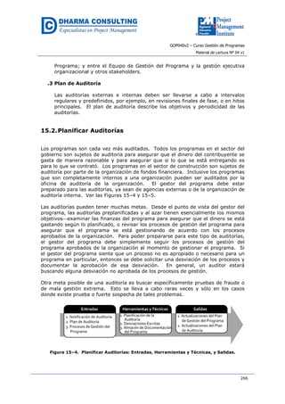 GOP040v2 – Curso Gestión de Programas
Material de Lectura Nº 04 v1
266
Programa; y entre el Equipo de Gestión del Programa y la gestión ejecutiva
organizacional y otros stakeholders.
.3 Plan de Auditoría
Las auditorías externas e internas deben ser llevarse a cabo a intervalos
regulares y predefinidos, por ejemplo, en revisiones finales de fase, o en hitos
principales. El plan de auditoría describe los objetivos y periodicidad de las
auditorías.
15.2.Planificar Auditorías
Los programas son cada vez más auditados. Todos los programas en el sector del
gobierno son sujetos de auditoría para asegurar que el dinero del contribuyente se
gasta de manera razonable y para asegurar que si lo que se está entregando es
para lo que se contrató. Los programas en el sector de construcción son sujetos de
auditoría por parte de la organización de fondos financiera. Inclusive los programas
que son completamente internos a una organización pueden ser auditados por la
oficina de auditoría de la organización. El gestor del programa debe estar
preparado para las auditorías, ya sean de agencias externas o de la organización de
auditoría interna. Ver las Figuras 15–4 y 15–5.
Las auditorías pueden tener muchas metas. Desde el punto de vista del gestor del
programa, las auditorías preplanificadas y al azar tienen esencialmente los mismos
objetivosexaminar las finanzas del programa para asegurar que el dinero se está
gastando según lo planificado, o revisar los procesos de gestión del programa para
asegurar que el programa se está gestionando de acuerdo con los procesos
aprobados de la organización. Para poder prepararse para este tipo de auditorías,
el gestor del programa debe simplemente seguir los procesos de gestión del
programa aprobados de la organización al momento de gestionar el programa. Si
el gestor del programa siente que un proceso no es apropiado o necesario para un
programa en particular, entonces se debe solicitar una desviación de los procesos y
documentar la aprobación de esa desviación. En general, un auditor estará
buscando alguna desviación no aprobada de los procesos de gestión.
Otra meta posible de una auditoría es buscar específicamente pruebas de fraude o
de mala gestión extrema. Esto se lleva a cabo raras veces y sólo en los casos
donde existe prueba o fuerte sospecha de tales problemas.
Figura 15–4. Planificar Auditorías: Entradas, Herramientas y Técnicas, y Salidas.
 