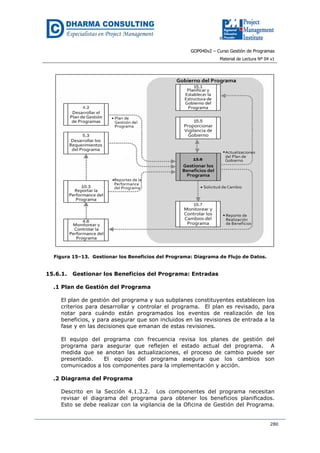 GOP040v2 – Curso Gestión de Programas
Material de Lectura Nº 04 v1
280
Figura 15–13. Gestionar los Beneficios del Programa: Diagrama de Flujo de Datos.
15.6.1. Gestionar los Beneficios del Programa: Entradas
.1 Plan de Gestión del Programa
El plan de gestión del programa y sus subplanes constituyentes establecen los
criterios para desarrollar y controlar el programa. El plan es revisado, para
notar para cuándo están programados los eventos de realización de los
beneficios, y para asegurar que son incluidos en las revisiones de entrada a la
fase y en las decisiones que emanan de estas revisiones.
El equipo del programa con frecuencia revisa los planes de gestión del
programa para asegurar que reflejen el estado actual del programa. A
medida que se anotan las actualizaciones, el proceso de cambio puede ser
presentado. El equipo del programa asegura que los cambios son
comunicados a los componentes para la implementación y acción.
.2 Diagrama del Programa
Descrito en la Sección 4.1.3.2. Los componentes del programa necesitan
revisar el diagrama del programa para obtener los beneficios planificados.
Esto se debe realizar con la vigilancia de la Oficina de Gestión del Programa.
 