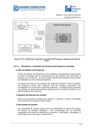 GOP040v2 – Curso Gestión de Programas
Material de Lectura Nº 04 v1
285
Figura 15–15. Monitorear y Controlar los Cambios del Programa: Diagrama de Flujo de
Datos.
15.7.1. Monitorear y Controlar los Cambios del Programa: Entradas
.1 Plan de Gestión del Programa
El plan de gestión del programa y sus subplanes constituyentes proporcionan
el punto de partida para la consideración de los cambios que desarrollan e
influyen en el programa. El plan también identifica los beneficios que pueden
ser afectados por los cambios propuestos.
El equipo de control de los cambios del programa revisará el plan de gestión
del programa actual para asegurar que los cambios propuestos son
consistentes con la dirección actual del programa. A medida que se aprueban
los cambios, el equipo del programa asegura que los cambios se reflejan en el
plan de gestión del programa.
.2 Registro de Solicitud de Cambio
Este es el documento utilizado para registrar y describir o indicar los detalles
de la solicitud de cambio en este proceso.
.3 Solicitudes de Cambio
Las solicitudes de cambio surgen para la consideración a través del proceso
de control de cambios integrado. Son consideradas por la autoridad
apropiada en el equipo de gestión del programa y aprobadas, rechazadas, o
modificadas para una mayor consideración.
 