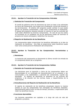 GOP040v2 – Curso Gestión de Programas
Material de Lectura Nº 04 v1
288
15.8.1. Aprobar la Transición de los Componentes: Entradas
.1 Solicitud de Transición del Componente
El comité de gobierno toma las decisiones de cierre en base a las solicitudes
de cierre del componente, que surgen de la finalización normal del proyecto o
de terminaciones. El alcance del programa puede cambiar lo que puede
afectar los diversos componentes y traer como consecuencia la finalización.
El equipo del programa necesita entender la manera en que los controles del
costo están afectando los diversos componentes. En caso de que los costos
se conviertan en un problema una de las decisiones puede ser terminar el
proyecto de manera anticipada y redistribuir los recursos.
.2 Reporte de Realización de los Beneficios
Los componentes deben proporcionar los beneficios delineados en el plan de
realización de beneficios. Una falla al proporcionar estos beneficios puede
traer como consecuencia la finalización del componente.
15.8.2. Aprobar la Transición de los Componentes: Herramientas y
Técnicas
.1 Revisiones
La transición del componente es típicamente la última revisión de entrada de
un componente dentro de un programa.
15.8.3. Aprobar la Transición de los Componentes: Salidas
.1 Decisión de Transición del Componente
Las decisiones para la transición o cierre de los componentes deben ser
documentadas en un certificado de transición/cierre de un proyecto y ser
comunicadas a los stakeholders y personal del componente, cuando sea
apropiado. El registro de decisiones se almacena en los archivos del
programa, y de acuerdo con las normas, leyes, y requerimientos de la
organización.
.2 Actualizaciones del Reporte de Realización de los Beneficios
El reporte de realización de los beneficios actualizado resume la manera
exitosa en que los componentes han entregado los beneficios deseados.
Opcionalmente podría incluir la línea de tiempo, procesos, y organización para
medir los beneficios futuros.
.3 Lecciones Aprendidas
Las lecciones aprendidas son captadas a lo largo del ciclo de vida del
programa y proyecto.
 