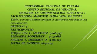 UNIVERSIDAD NACIONAL DE PANAMA.
CENTRO REGIONAL DE VERAGUAS.
MAESTRIA EN ADMINISTRACION EDUCATIVA 1
FACILITADORA: MAGISTER, ELIDA VEGA DE NÚÑEZ
TEMA: CONCEPTO E IMPORTANCIA DE LA GESTIÓN DEL PERSONAL EN UNA
ORGANIZACIÓN.
GRUPO Nº 5
PARTICIPANTES:
ROQUE DEL C. MARTINEZ 9-106-347
BERNARDA RODRIGUEZ 9-145-688
ARCELIO T. MONRROY O 9-156-223
FECHA DE ENTREGA: 26-9-2015
 