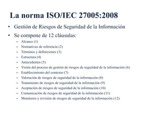 La norma ISO/IEC 27005:2008
• Gestión de Riesgos de Seguridad de la Información
• Se compone de 12 cláusulas:
– Alcance (1...
