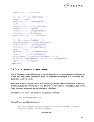  
 
  <reporting>...</reporting> 
 
  <!­­ More Project Information ­­> 
  <name>...</name> 
  <description>...</description> 
  <url>...</url> 
  <inceptionYear>...</inceptionYear> 
  <licenses>...</licenses> 
  <organization>...</organization> 
  <developers>...</developers> 
  <contributors>...</contributors> 
 
  <!­­ Environment Settings ­­> 
  <issueManagement>...</issueManagement> 
  <ciManagement>...</ciManagement> 
  <mailingLists>...</mailingLists> 
  <scm>...</scm> 
  <prerequisites>...</prerequisites> 
  <repositories>...</repositories> 
  <pluginRepositories>...</pluginRepositories> 
  <distributionManagement>...</distributionManagement> 
  <profiles>...</profiles> 
</project> 
 
5.4 Construcción de un proyecto Maven
 
Aparte de la estructura anteriormente explicada Maven pone a nuestra disposición plantillas, las                         
cuales son estructuras predefinidas para las diferentes tecnologías que utilicemos para                     
desarrollar nuestro proyecto. 
 
El nombre de estas plantillas dentro de la terminología Maven se denomina como “Arquetipos”.                           
Existen alrededor de 300 arquetipos para diferentes tecnologías que van desde un j2ee­sample                         
hasta proyectos avanzados con tecnologías no estándares. 
 
Para obtener una lista de los diferentes arquetipos ejecutamos: 
 
# mvn archetype:generate 
 
Para definir un arquetipo ejecutamos: 
 
# mvn archetype:generate ­DarchetypeGroupId=org.apache.maven.archetypes 
­DarchetypeArtifactId=maven­archetype­XXX 
www.beeva.com 
 
 
10 
 