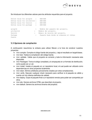  
 
 
Se introducen los diferentes valores para los atributos requeridos para el proyecto: 
 
Define value for groupId    :    XXX­XXX 
Define value for artifactId :    XXX­XXX 
Define value for version    :    XXX­XXX 
Define value for package    :    XXX­XXX 
 
groupId                     :    Nombre del paquete del proyecto. 
artifactId    :    Nombre del proyecto. 
Versión    :    Número de versión del proyecto. 
Package                     :    Paquete base donde se almacena el código 
fuente 
 
5.5 Opciones de compilación
 
A continuación resumimos la sintaxis para utilizar Maven a la hora de construir nuestros                           
proyectos: 
● mvn compile. Compila el código fuente del proyecto y  deja el resultado en target/clases. 
● mvn test. Testea la compilación del código fuente. 
● mvn valídate. Valida que el proyecto es correcto y toda la información necesaria esta                           
disponible. 
● mvn Packaged. Toma el código compilado y lo empaqueta en un formato de distribución,                           
como puede ser un Jar. 
● mvn install. Instala el paquete en un repositorio local, el cual puede ser utilizado como                             
dependencias en otros proyectos localmente. 
● mvn clean. Elimina artefactos previamente creados por otras compilaciones. 
● mvn verify. Ejecutar cualquier check necesario para verificar si el paquete es válido y                           
cuenta con los criterios definidos de calidad. 
● mvn deploy. Copia el paquete final a un repositorio remoto para poder ser compartido por                             
otros. 
● mvn site. Genera archivos HTML que describen el proyecto. 
● mvn default. Genera los archivos binarios del proyecto. 
 
www.beeva.com 
 
 
11 
 