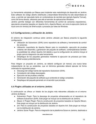  
 
La herramienta adoptada por Beeva para implantar esta metodología de desarrollo es Jenkins.                         
Este software de código abierto (distribuido y desarrollado libremente) ha sido desarrollado en                         
Java, y permite ser ejecutado tanto en contenedores de servlets (por ejemplo Apache Tomcat),                           
como de forma directa, utilizando para ello el servidor de aplicaciones Winstone. 
Jenkins permite trabajar con diferentes herramientas de control de versiones (repositorios),                     
ejecutando proyectos basados en Apache Ant y Apache Maven, así como la ejecución (tanto en                             
local como en remoto) de Shell scripts o procesos por lotes de Windows. 
 
6.5 Configuraciones y utilización de Jenkins
 
El entorno de integración continua sobre Jenkins utilizado por Beeva presenta la siguiente                         
configuración: 
● Utilización de Subversion (SVN) como repositorio de software y herramienta de control                       
de versiones. 
● Utilización mayoritaria de Apache Maven para la compilación, ejecución de pruebas                     
unitarias del desarrollo y generación del paquete de software, contemplándose también                     
la posibilidad de utilizar Apache Ant debido a que la configuración de Jenkins incluye el                             
plugin para la integración de esta herramienta. 
● Despliegue de los paquetes generados mediante la ejecución de procesos por lotes                       
(Shell scripts) preferiblemente. 
 
Para integrar un proyecto en Jenkins, se deberá configurar (al menos) una nueva tarea                           
independiente de las ya existentes, que en términos generales deberá ejecutar de forma                         
ordenada los siguientes pasos: 
● Descarga del código fuente del repositorio Subversion (SVN). 
● Compilación del código descargado. 
● Ejecución de las pruebas unitarias. 
● Generación del paquete de software que contendrá el código compilado. 
● Despliegue del paquete generado en el servidor que proceda. 
 
6.6 Plugins utilizados en el entorno Jenkins
 
A continuación se ofrece un listado de los plugins más relevantes utilizados en el entorno                             
Jenkins de Beeva: 
● Subversion Plugin: Para la descarga de proyectos almacenados en el repositorio de                       
software Subversion (SVN). Este plugin se incluye con la distribución de Jenkins. 
● Maven 2 Project Plugin: Para la construcción de proyectos basados en Apache Maven.                         
Este plugin se incluye con la distribución de Jenkins. 
● ant: Para la construcción de proyectos basados en Apache Ant. Este plugin se incluye                           
con la distribución de Jenkins. 
● Jenkins Sonar Plugin: Para la integración de la plataforma Sonar en Jenkins, destinada a                           
www.beeva.com 
 
 
13 
 