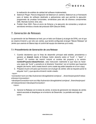  
 
la realización de análisis de calidad del software implementado. 
● Selenium Plugin: Para la integración de Selenium en Jenkins. Selenium es un framework                         
para el testeo de software destinado a aplicaciones web que permite la ejecución                         
programada de pruebas funcionales, sirviéndose para ello de diversos componentes                   
(IDE, Remote Control, Grid, etc). 
● Publish Over SSH: Para el envío de ficheros y la ejecución de comandos y scripts en                               
servidores remotos a través del protocolo SSH (Secure Shell). 
 
7. Generación de Releases
 
La generación de las Releases se hará, por un lado con Eclipse (y el plugin de SVN), con el que                                       
se creará el branch y por otro con Jenkis, que tendrá configurado el plugin “Maven Release” (el                                 
Jenkis que usamos en Beeva bajo el control del equipo de sistemas ya lo está). 
 
7.1 Procedimiento de Generación de una Release
 
1. Cuando decidamos que la línea de desarrollo principal está estable, procedemos a                       
generar un branch desde el Eclipse: botón derecho sobre el “trunk” ­> “team” ­>                           
“branch”. El nombre del branch incluirá el nombre del proyecto y la versión:                         
nombreProyecto­releaseVersion, esta instrucción realmente lo que hace es hacer                 
una copia del “trunk” y ponerla en el directorio “branches” con el nombre que hayamos                             
elegido (de hecho, tanto create branch como create tag están basados en el svn copy).  
2. Preparar el pom.xml para que funcione con el plugin de Jenkis: sólo se requiere poner la 
etiqueta “scm” y que apunte al branch recién creado: 
 <scm> 
<connection>scm:svn:http://subversion.bbvaglobalnet.com/java/…./branches/proyectoX­releas
eVersion</connection>
<developerConnection>scm:svn:http://subversion.bbvaglobalnet.com/java/.../branches/proyect
oX­releaseVersion</developerConnection> 
    </scm> 
 
3. Generar la Release con la tarea de Jenkis, la tarea de generación de releases de Jenkis 
estará asociada al despliegue en el entorno de Desarrollo. La pantalla será algo así 
como: 
 
www.beeva.com 
 
 
14 
 