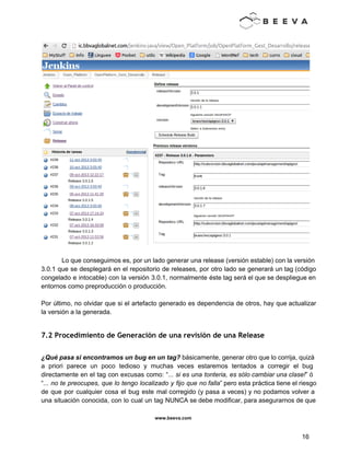  
 
 
 
Lo que conseguimos es, por un lado generar una release (versión estable) con la versión                             
3.0.1 que se desplegará en el repositorio de releases, por otro lado se generará un tag (código                                 
congelado e intocable) con la versión 3.0.1, normalmente éste tag será el que se despliegue en                               
entornos como preproducción o producción. 
 
Por último, no olvidar que si el artefacto generado es dependencia de otros, hay que actualizar                               
la versión a la generada. 
 
7.2 Procedimiento de Generación de una revisión de una Release
¿Qué pasa si encontramos un bug en un tag? básicamente, generar otro que lo corrija, quizá                               
a priori parece un poco tedioso y muchas veces estaremos tentados a corregir el bug                             
directamente en el tag con excusas como: “... si es una tonteria, es sólo cambiar una clase!” ó                                   
“... no te preocupes, que lo tengo localizado y fijo que no falla” pero esta práctica tiene el riesgo                                     
de que por cualquier cosa el bug este mal corregido (y pasa a veces) y no podamos volver a                                     
una situación conocida, con lo cual un tag NUNCA se debe modificar, para asegurarnos de que                               
www.beeva.com 
 
 
16 
 