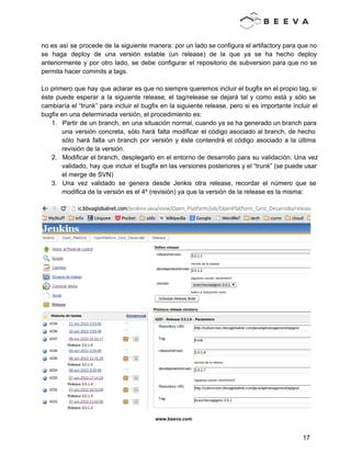  
 
no es así se procede de la siguiente manera: por un lado se configura el artifactory para que no                                     
se haga deploy de una versión estable (un release) de la que ya se ha hecho deploy                                 
anteriormente y por otro lado, se debe configurar el repositorio de subversion para que no se                               
permita hacer commits a tags. 
 
Lo primero que hay que aclarar es que no siempre queremos incluir el bugfix en el propio tag, si                                     
éste puede esperar a la siguiente release, el tag/release se dejará tal y como está y sólo se                                   
cambiaría el “trunk” para incluir el bugfix en la siguiente release, pero si es importante incluir el                                 
bugfix en una determinada versión, el procedimiento es: 
1. Partir de un branch, en una situación normal, cuando ya se ha generado un branch para                               
una versión concreta, sólo hará falta modificar el código asociado al branch, de hecho                           
sólo hará falta un branch por versión y éste contendrá el código asociado a la última                               
revisión de la versión. 
2. Modificar el branch, desplegarlo en el entorno de desarrollo para su validación. Una vez                           
validado, hay que incluir el bugfix en las versiones posteriores y el “trunk” (se puede usar                               
el merge de SVN) 
3. Una vez validado se genera desde Jenkis otra release, recordar el número que se                           
modifica de la versión es el 4º (revisión) ya que la versión de la release es la misma: 
 
 
www.beeva.com 
 
 
17 
 
