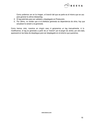  
 
 
Como podemos ver en la imagen, el branch del que se parte es el mismo que se uso                                   
para generar la ultima release/tag. 
4. El tag está listo para ser validado y desplegado en Producción. 
5. Por último, no olvidar que si el artefacto generado es dependencia de otros, hay que                             
actualizar la versión a la generada. 
 
Como hemos visto, nosotros en ningún caso ni generamos un tag manualmente, ni lo                           
modificamos, el tag es generado a partir de un “branch” por el plugin de Jenkis, por otro lado,                                   
aparecerá en las listas de despliegue para ser desplegado en el entorno que queramos. 
www.beeva.com 
 
 
18 
 
