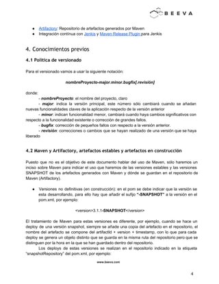  
 
● Artifactory: Repositorio de artefactos generados por Maven 
● Integración contínua con Jenkis y Maven Release Plugin para Jenkis 
 
4. Conocimientos previos
4.1 Política de versionado
 
Para el versionado vamos a usar la siguiente notación: 
 
nombreProyecto­major.minor.bugfix[.revisión] 
 
donde: 
­ nombreProyecto: el nombre del proyecto, claro 
­ major: indica la versión principal, este número sólo cambiará cuando se añadan                         
nuevas funcionalidades claves de la aplicación respecto de la versión anterior 
­ minor: indican funcionalidad menor, cambiará cuando haya cambios significativos con                     
respecto a la funcionalidad existente o corrección de grandes fallos. 
­ bugfix: corrección de pequeños fallos con respecto a la versión anterior. 
­ revisión: correcciones o cambios que se hayan realizado de una versión que se haya                             
liberado 
 
4.2 Maven y Artifactory, artefactos estables y artefactos en construcción
 
Puesto que no es el objetivo de este documento hablar del uso de Maven, sólo haremos un                                 
inciso sobre Maven para indicar el uso que haremos de las versiones estables y las versiones                               
SNAPSHOT de los artefactos generados con Maven y dónde se guardan en el repositorio de                             
Maven (Artifactory). 
 
● Versiones no definitivas (en construcción): en el pom se debe indicar que la versión se                             
esta desarrollando, para ello hay que añadir el sufijo “­SNAPSHOT” a la versión en el                             
pom.xml, por ejemplo: 
 
<version>3.1.1­SNAPSHOT</version> 
 
El tratamiento de Maven para estas versiones es diferente, por ejemplo, cuando se hace un                             
deploy de una versión snapshot, siempre se añade una copia del artefacto en el repositorio, el                               
nombre del artefacto se compone del artifactId + version + timestamp, con lo que para cada                               
deploy se genera un objeto distinto que se guarda en la misma ruta del repositorio pero que se                                   
distinguen por la hora en la que se han guardado dentro del repositorio. 
Los deploys de estas versiones se realizan en el repositorio indicado en la etiqueta                           
“snapshotRepository” del pom.xml, por ejemplo: 
www.beeva.com 
 
 
4 
 