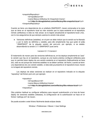  
 
 
<snapshotRepository> 
  <id>repoBeeva</id> 
  <name>Beeva Artifactory for Snapshots</name> 
  <url>http://ic.bbvaglobalnet.com/artifactory/libs­snapshot­local</url> 
  </snapshotRepository> 
 
Cuando se tiene una dependencia de un artefacto SNAPSHOT, maven comprueba si la copia                           
que se tiene en el repositorio local es más reciente que la copia existente en el repositorio                                 
remoto (artifactory) si ésta es más actual, se la bajará actualizando el repositorio local (.m2),                             
con lo nos aseguramos de que siempre usamos la versión más actual. 
 
● Versiones definitivas (estables): en el pom se debe indicar que la versión se ha liberado                             
y por lo tanto es definitiva y estable, para ello simplemente hay que quitar el sufijo                               
“­SNAPSHOT” de la etiqueta versión del pom.xml, por ejemplo, si se estaba                       
desarrollando la versión 3.1.1­SNAPSHOT pues sería: 
 
<version>3.1.1</version> 
 
El tratamiento de maven para las versiones definitivas es, en los deploys simplemente se “pisa”                             
la versión que hay en el repositorio, aunque es una buena práctica configurar artifactory para                             
que no permita hacer deploy de una versión existente en el repositorio (habitualmente se hace                             
así), esto es así porque las versiones estables no se deben cambiar, de hecho, cuando se tiene                                 
una dependencia de una versión estable, si ésta está ya presente en el repositorio local, maven                               
no la bajará del repositorio remoto. 
 
Los deploys de estas versiones se realizan en el repositorio indicado en la etiqueta                           
“repository” del fichero pom.xml, por ejemplo: 
 
<repository> 
<id>repoBeeva</id> 
<name>Beeva Artifactory</name> 
<url>http://ic.bbvaglobalnet.com/artifactory/libs­release­local/</url> 
</repository> 
 
Otra práctica habitual es configurar artifactory para requerir autenticación a la hora de hacer                           
deploy de versiones estables (releases), la configuración de la autenticación se hace en el                           
fichero “settings.xml” de maven. 
 
Se puede acceder a este fichero fácilmente desde eclipse desde: 
 
Window > Preferences > Maven > User Settings 
 
www.beeva.com 
 
 
5 
 