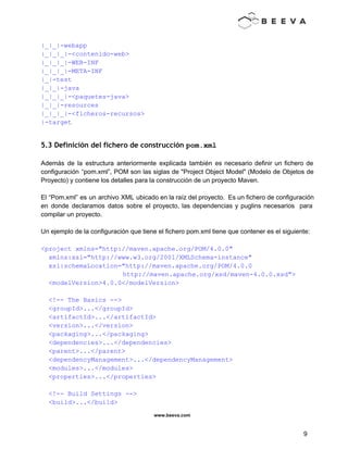  
 
|_|_|­webapp 
|_|_|_|­<contenido­web> 
|_|_|_|­WEB­INF 
|_|_|_|­META­INF 
|_|­test 
|_|_|­java 
|_|_|_|­<paquetes­java> 
|_|_|­resources 
|_|_|_|­<ficheros­recursos> 
|­target 
 
5.3 Definición del fichero de construcción pom.xml 
 
Además de la estructura anteriormente explicada también es necesario definir un fichero de                         
configuración “pom.xml”, POM son las siglas de "Project Object Model" (Modelo de Objetos de                           
Proyecto) y contiene los detalles para la construcción de un proyecto Maven. 
 
El “Pom.xml” es un archivo XML ubicado en la raíz del proyecto. Es un fichero de configuración                                 
en donde declaramos datos sobre el proyecto, las dependencias y puglins necesarios para                         
compilar un proyecto. 
 
Un ejemplo de la configuración que tiene el fichero pom.xml tiene que contener es el siguiente: 
 
<project xmlns="http://maven.apache.org/POM/4.0.0" 
  xmlns:xsi="http://www.w3.org/2001/XMLSchema­instance" 
  xsi:schemaLocation="http://maven.apache.org/POM/4.0.0 
  http://maven.apache.org/xsd/maven­4.0.0.xsd"> 
  <modelVersion>4.0.0</modelVersion> 
 
  <!­­ The Basics ­­> 
  <groupId>...</groupId> 
  <artifactId>...</artifactId> 
  <version>...</version> 
  <packaging>...</packaging> 
  <dependencies>...</dependencies> 
  <parent>...</parent> 
  <dependencyManagement>...</dependencyManagement> 
  <modules>...</modules> 
  <properties>...</properties> 
 
  <!­­ Build Settings ­­> 
  <build>...</build> 
www.beeva.com 
 
 
9 
 