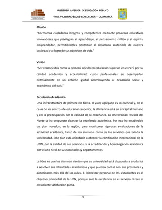 INSTITUTO SUPERIOR DE EDUCACIÓN PÚBLICO
“Hno. VICTORINO ELORZ GOICOECHEA” - CAJAMARCA

Misión
“Formamos ciudadanos íntegros y competentes mediante procesos educativos
innovadores que privilegian el aprendizaje, el pensamiento crítico y el espíritu
emprendedor, permitiéndoles contribuir al desarrollo sostenible de nuestra
sociedad y al logro de sus objetivos de vida.”

Visión
“Ser reconocidos como la primera opción en educación superior en el Perú por su
calidad académica y accesibilidad, cuyos profesionales se desempeñan
exitosamente en un entorno global contribuyendo al desarrollo social y
económico del país.”

Excelencia Académica
Una infraestructura de primera no basta. El valor agregado es lo esencial y, en el
caso de los centros de educación superior, la diferencia está en el capital humano
y en la preocupación por la calidad de la enseñanza. La Universidad Privada del
Norte se ha propuesto alcanzar la excelencia académica. Por eso ha establecido
un plan novedoso en la región, para monitorear rigurosas evaluaciones de la
actividad académica, tanto de los alumnos, como de los servicios que brinda la
universidad. Este plan está orientado a obtener la certificación internacional de la
UPN, por la calidad de sus servicios, y la acreditación y homologación académica
por el alto nivel de sus facultades y departamentos.

La idea es que los alumnos sientan que su universidad está dispuesta a ayudarlos
a resolver sus dificultades académicas y que pueden contar con sus profesores y
autoridades más allá de las aulas. El bienestar personal de los estudiantes es el
objetivo primordial de la UPN, porque solo la excelencia en el servicio ofrece al
estudiante satisfacción plena.

9

 