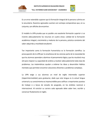 INSTITUTO SUPERIOR DE EDUCACIÓN PÚBLICO
“Hno. VICTORINO ELORZ GOICOECHEA” - CAJAMARCA

Es un error extendido suponer que la formación integral de la persona culmina en
la secundaria. Nuestros egresados cuentan con ventajas comparativas que, en su
conjunto, son difíciles de encontrar.

El modelo la UPN prueba que es posible una excelente formación superior si se
invierte adecuadamente los recursos en cuatro áreas: calidad de la formación
académica integral, crecimiento y madurez de la persona, práctica constante del
saber adquirido y movilidad estudiantil.

Tan importante como la formación humanística es la formación científica. La
preocupación de la UPN por la enseñanza de las ciencias parte de la necesidad de
que los alumnos aprendan a dominar el pensamiento lógico, que les resultará muy
útil para mejorar su capacidad de análisis y resolver adecuadamente toda clase de
problemas. Las matemáticas ayudan a ordenar las ideas y desarrollan hábitos
mentales que permiten encontrar soluciones eficientes a problemas complejos.

La UPN exige a sus alumnos un nivel de inglés intermedio superior
(UpperIntermediate) para graduarse, dado que esta lengua es la actual lengua
universal y su conocimiento es imprescindible para calificar a importantes puestos
de trabajo o a becas de estudio de posgrado, en los ámbitos nacional e
internacional. Al concluir su carrera cada egresado debe saber leer, escribir y
conversar fluidamente en inglés.

10

 