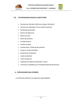 INSTITUTO SUPERIOR DE EDUCACIÓN PÚBLICO
“Hno. VICTORINO ELORZ GOICOECHEA” - CAJAMARCA

1.3.

ACTIVIDADESQUE REALIZA LA INSTITUCIÓN

Constancias: (Estudios, Matrícula, Ingreso, Disciplina)
Constancias: (Egresado, Tercio y Quinto Superior)
Certificado de Estudios
Reserva de Matrícula
Retiro de Curso
Retiro de Semestre
Traslado Interno
Cambio de Sede
Autenticación, Visado de Documentos
Compra y Visado de Sílabos
Rectificación de Nombre
Grado de Bachiller
Título Profesional
Duplicado de Diploma de Bachiller y Título
Constancias expedidas por la Asamblea Nacional de Rectores

A. ESPECIALIDADES QUE ATIENDEN

La institución atiende en las siguientes especialidades:

11

 