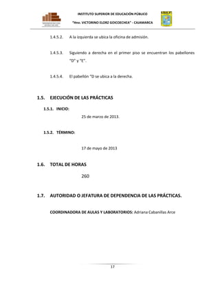 INSTITUTO SUPERIOR DE EDUCACIÓN PÚBLICO
“Hno. VICTORINO ELORZ GOICOECHEA” - CAJAMARCA

1.4.5.2.

A la izquierda se ubica la oficina de admisión.

1.4.5.3.

Siguiendo a derecha en el primer piso se encuentran los pabellones
“D” y “E”.

1.4.5.4.

1.5.

El pabellón “D se ubica a la derecha.

EJECUCIÓN DE LAS PRÁCTICAS

1.5.1. INICIO:
25 de marzo de 2013.

1.5.2. TÉRMINO:

17 de mayo de 2013

1.6.

TOTAL DE HORAS
260

1.7.

AUTORIDAD O JEFATURA DE DEPENDENCIA DE LAS PRÁCTICAS.
COORDINADORA DE AULAS Y LABORATORIOS: Adriana Cabanillas Arce

17

 