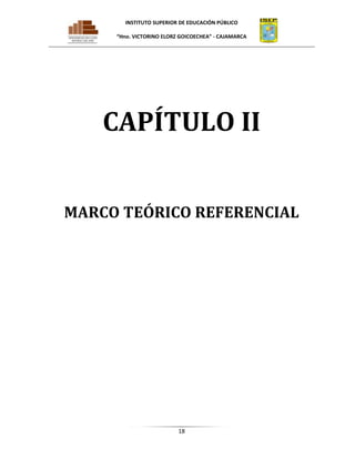 INSTITUTO SUPERIOR DE EDUCACIÓN PÚBLICO
“Hno. VICTORINO ELORZ GOICOECHEA” - CAJAMARCA

CAPÍTULO II
MARCO TEÓRICO REFERENCIAL

18

 
