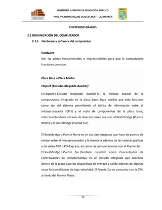 INSTITUTO SUPERIOR DE EDUCACIÓN PÚBLICO
“Hno. VICTORINO ELORZ GOICOECHEA” - CAJAMARCA

CONTENIDOS BÁSICOS

2.1 ORGANIZACIÓN DEL COMPUTADOR
2.1.1 Hardware y software del computador

Hardware
Son las piezas fundamentales e imprescindibles para que la computadora
funcione como son:

Placa Base o Placa Madre
Chipset (Circuito Integrado Auxiliar)
El Chipset o Circuito

Integrado

Auxiliar es

la

médula

espinal

de

la

computadora, integrado en la placa base, hace posible que ésta funcione
como eje del sistema permitiendo el tráfico de información entre el
microprocesador (CPU) y el resto de componentes de la placa base,
interconectándolos a través de diversos buses que son: el Northbridge (Puente
Norte) y el Southbridge (Puente Sur).

El Northbridge o Puente Norte es un circuito integrado que hace de puente de
enlace entre el microprocesador y la memoria además de las tarjetas gráficas
o de vídeo AGP o PCI-Express, así como las comunicaciones con el Puente Sur.
El Southbridge o Puente Sur (también conocido como Concentrador de
Controladores de Entrada/Salida), es un circuito integrado que coordina
dentro de la placa base los dispositivos de entrada y salida además de algunas
otras funcionalidades de baja velocidad. El Puente Sur se comunica con la CPU
a través del Puente Norte.

19

 
