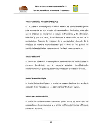 INSTITUTO SUPERIOR DE EDUCACIÓN PÚBLICO
“Hno. VICTORINO ELORZ GOICOECHEA” - CAJAMARCA

Unidad Central de Procesamiento (CPU)
La CPU (Central ProcessingUnit o Unidad Central de Procesamiento) puede
estar compuesta por uno o varios microprocesadores de circuitos integrados
que se encargan de interpretar y ejecutar instrucciones, y de administrar,
coordinar y procesar datos, es en definitiva el cerebro del sistema de la
computadora. Además, la velocidad de la computadora depende de la
velocidad de la CPU o microprocesador que se mide en Mhz (unidad de
medida de la velocidad de procesamiento). Se divide en varios registros:

Unidad de Control
La Unidad de Control es la encargada de controlar que las instrucciones se
ejecuten,

buscándolas

en

la

memoria

principal,

decodificándolas

(interpretándolas) y que después serán ejecutadas en la unidad de proceso.

Unidad Aritmético-Lógica
La Unidad Aritmético-Lógica es la unidad de proceso donde se lleva a cabo la
ejecución de las instrucciones con operaciones aritméticas y lógicas.

Unidad de Almacenamiento
La Unidad de Almacenamiento o Memoria guarda todos los datos que son
procesados en la computadora y se divide en Memoria Principal y Memoria
Secundaria o Auxiliar.

20

 