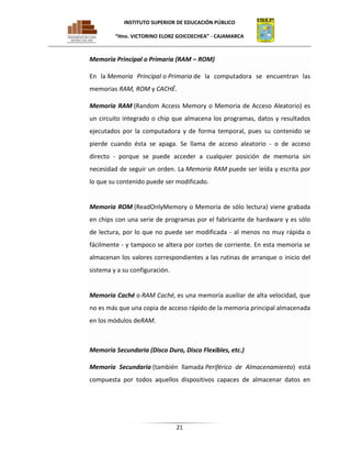 INSTITUTO SUPERIOR DE EDUCACIÓN PÚBLICO
“Hno. VICTORINO ELORZ GOICOECHEA” - CAJAMARCA

Memoria Principal o Primaria (RAM – ROM)
En la Memoria Principal o Primaria de la computadora se encuentran las
memorias RAM, ROM y CACHÉ.
Memoria RAM (Random Access Memory o Memoria de Acceso Aleatorio) es
un circuito integrado o chip que almacena los programas, datos y resultados
ejecutados por la computadora y de forma temporal, pues su contenido se
pierde cuando ésta se apaga. Se llama de acceso aleatorio - o de acceso
directo - porque se puede acceder a cualquier posición de memoria sin
necesidad de seguir un orden. La Memoria RAM puede ser leída y escrita por
lo que su contenido puede ser modificado.

Memoria ROM (ReadOnlyMemory o Memoria de sólo lectura) viene grabada
en chips con una serie de programas por el fabricante de hardware y es sólo
de lectura, por lo que no puede ser modificada - al menos no muy rápida o
fácilmente - y tampoco se altera por cortes de corriente. En esta memoria se
almacenan los valores correspondientes a las rutinas de arranque o inicio del
sistema y a su configuración.

Memoria Caché o RAM Caché, es una memoria auxiliar de alta velocidad, que
no es más que una copia de acceso rápido de la memoria principal almacenada
en los módulos deRAM.

Memoria Secundaria (Disco Duro, Disco Flexibles, etc.)
Memoria Secundaria (también llamada Periférico de Almacenamiento) está
compuesta por todos aquellos dispositivos capaces de almacenar datos en

21

 