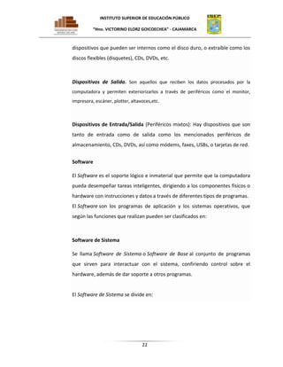 INSTITUTO SUPERIOR DE EDUCACIÓN PÚBLICO
“Hno. VICTORINO ELORZ GOICOECHEA” - CAJAMARCA

dispositivos que pueden ser internos como el disco duro, o extraíble como los
discos flexibles (disquetes), CDs, DVDs, etc.

Dispositivos de Salida. Son aquellos que reciben los datos procesados por la
computadora y permiten exteriorizarlos a través de periféricos como el monitor,
impresora, escáner, plotter, altavoces,etc.

Dispositivos de Entrada/Salida (Periféricos mixtos): Hay dispositivos que son
tanto de entrada como de salida como los mencionados periféricos de
almacenamiento, CDs, DVDs, así como módems, faxes, USBs, o tarjetas de red.
Software
El Software es el soporte lógico e inmaterial que permite que la computadora
pueda desempeñar tareas inteligentes, dirigiendo a los componentes físicos o
hardware con instrucciones y datos a través de diferentes tipos de programas.
El Software son los programas de aplicación y los sistemas operativos, que
según las funciones que realizan pueden ser clasificados en:

Software de Sistema
Se llama Software de Sistema o Software de Base al conjunto de programas
que sirven para interactuar con el sistema, confiriendo control sobre el
hardware, además de dar soporte a otros programas.

El Software de Sistema se divide en:

22

 