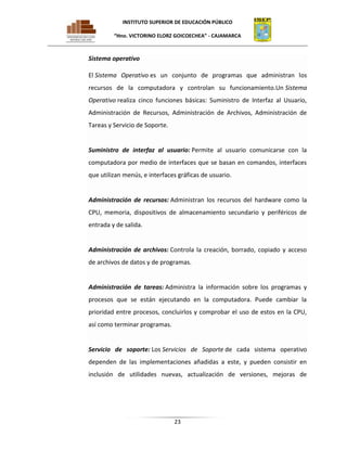 INSTITUTO SUPERIOR DE EDUCACIÓN PÚBLICO
“Hno. VICTORINO ELORZ GOICOECHEA” - CAJAMARCA

Sistema operativo
El Sistema Operativo es un conjunto de programas que administran los
recursos de la computadora y controlan su funcionamiento.Un Sistema
Operativo realiza cinco funciones básicas: Suministro de Interfaz al Usuario,
Administración de Recursos, Administración de Archivos, Administración de
Tareas y Servicio de Soporte.

Suministro de interfaz al usuario: Permite al usuario comunicarse con la
computadora por medio de interfaces que se basan en comandos, interfaces
que utilizan menús, e interfaces gráficas de usuario.

Administración de recursos: Administran los recursos del hardware como la
CPU, memoria, dispositivos de almacenamiento secundario y periféricos de
entrada y de salida.

Administración de archivos: Controla la creación, borrado, copiado y acceso
de archivos de datos y de programas.

Administración de tareas: Administra la información sobre los programas y
procesos que se están ejecutando en la computadora. Puede cambiar la
prioridad entre procesos, concluirlos y comprobar el uso de estos en la CPU,
así como terminar programas.

Servicio de soporte: Los Servicios de Soporte de cada sistema operativo
dependen de las implementaciones añadidas a este, y pueden consistir en
inclusión de utilidades nuevas, actualización de versiones, mejoras de

23

 