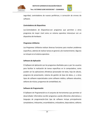 INSTITUTO SUPERIOR DE EDUCACIÓN PÚBLICO
“Hno. VICTORINO ELORZ GOICOECHEA” - CAJAMARCA

seguridad, controladores de nuevos periféricos, o corrección de errores de
software.

Controladores de Dispositivos
Los Controladores de Dispositivos son programas que permiten a otros
programas de mayor nivel como un sistema operativo interactuar con un
dispositivo de hardware.

Programas Utilitarios
Los Programas Utilitarios realizan diversas funciones para resolver problemas
específicos, además de realizar tareas en general y de mantenimiento. Algunos
se incluyen en el sistema operativo.

Software de Aplicación
El Software de Aplicación son los programas diseñados para o por los usuarios
para facilitar la realización de tareas específicas en la computadora, como
pueden ser las aplicaciones ofimáticas (procesador de texto, hoja de cálculo,
programa de presentación, sistema de gestión de base de datos...), u otros
tipos de software especializados como software médico, software educativo,
editores de música, programas de contabilidad, etc.

Software de Programación
El Software de Programación es el conjunto de herramientas que permiten al
desarrollador informático escribir programas usando diferentes alternativas y
lenguajes de programación.Este tipo de software incluye principalmente
compiladores, intérpretes, ensambladores, enlazadores, depuradores, editores

24

 