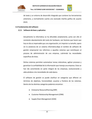 INSTITUTO SUPERIOR DE EDUCACIÓN PÚBLICO
“Hno. VICTORINO ELORZ GOICOECHEA” - CAJAMARCA

de texto y un entorno de desarrollo integrado que contiene las herramientas
anteriores, y normalmente cuenta una avanzada interfaz gráfica de usuario
(GUI).
2.2 Fundamentos del software
2.2.1 Software de base y aplicativo

Actualmente la informática se ha difundido ampliamente, junto con ello el
constante abaratamiento del costo de hardware, son factores que hacen que
hoy en día es impensable que una organización, sin importar su tamaño, opere
sin la asistencia de un sistema informático.Bajo el nombre de software de
gestión empresarial nos referimos a aquellos sistemas que contribuyen al
proceso de administración de una empresa, cubriendo las necesidades
específicas de éstas.
Dichos sistemas permiten automatizar tareas reiterativas, agilizar procesos y
garantizar la confiabilidad de la información que maneja una empresa. Estos se
han ido convirtiendo en parte integral de las empresas, evolucionando y
adecuándose a las necesidades de cada época.
El software de gestión se puede clasificar en categorías que difieren en
términos de objetivos, funcionalidad, usuarios y frontera de los sistemas.
Dentro de las distintas categorías podemos encontrar:
Enterprise ResourcePlanning (ERP)
Customer Relationship Management (CRM)
Supply Chain Management (SCM)

25

 