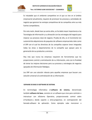 INSTITUTO SUPERIOR DE EDUCACIÓN PÚBLICO
“Hno. VICTORINO ELORZ GOICOECHEA” - CAJAMARCA

Es indudable que el ambiente competitivo en el que se vive en el ámbito
empresarial actualmente, requiere de promover los procesos y actividades de
negocio que generan las ventajas competitivas de las compañías ante sus más
fuertes competidores.
Por esta razón, desde hace ya varios años, se ha dado mayor importancia a las
Tecnologías de Información y su alineación con las estrategias del negocio para
mejorar sus procesos clave de negocio. Prueba de ello, es el incremento tan
sustancial de adquisiciones de paquetes de software empresariales tales como
el ERP con el cual los directivos de las compañías esperan tener integradas
todas las áreas o departamentos de la compañía que apoyan para la
generación de sus productos y servicios.
Hoy más que nunca las empresas requieren de herramientas que les
proporcionen control y centralización de su información, esto con la finalidad
de tomar las mejores decisiones para sus procesos y estrategias de negocios
apoyados de información fidedigna.
Los ERP son una solución robusta para aquellas empresas que buscan una
solución universal a la centralización de su información.

SOFWARE DE BASE O SOFTWARE DE SISTEMA

En

terminología

informática

el software

de

sistema,

denominado

también software de base, consiste en un software que sirve para controlar e
interactuar

con

elSistema

Operativo,

proporcionando

control

sobre

el hardware y dando soporte a otros programas; en contraposición del
llamado software de aplicación. Como ejemplos cabe mencionar a

26

 