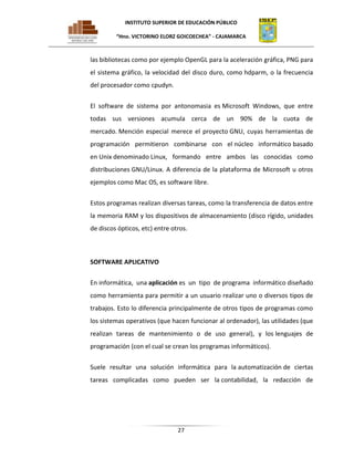 INSTITUTO SUPERIOR DE EDUCACIÓN PÚBLICO
“Hno. VICTORINO ELORZ GOICOECHEA” - CAJAMARCA

las bibliotecas como por ejemplo OpenGL para la aceleración gráfica, PNG para
el sistema gráfico, la velocidad del disco duro, como hdparm, o la frecuencia
del procesador como cpudyn.
El software de sistema por antonomasia es Microsoft Windows, que entre
todas sus versiones acumula cerca de un 90% de la cuota de
mercado. Mención especial merece el proyecto GNU, cuyas herramientas de
programación permitieron combinarse con el núcleo informático basado
en Unix denominado Linux, formando entre ambos las conocidas como
distribuciones GNU/Linux. A diferencia de la plataforma de Microsoft u otros
ejemplos como Mac OS, es software libre.
Estos programas realizan diversas tareas, como la transferencia de datos entre
la memoria RAM y los dispositivos de almacenamiento (disco rígido, unidades
de discos ópticos, etc) entre otros.

SOFTWARE APLICATIVO
En informática, una aplicación es un tipo de programa informático diseñado
como herramienta para permitir a un usuario realizar uno o diversos tipos de
trabajos. Esto lo diferencia principalmente de otros tipos de programas como
los sistemas operativos (que hacen funcionar al ordenador), las utilidades (que
realizan tareas de mantenimiento o de uso general), y los lenguajes de
programación (con el cual se crean los programas informáticos).
Suele resultar una solución informática para la automatización de ciertas
tareas complicadas como pueden ser la contabilidad, la redacción de

27

 