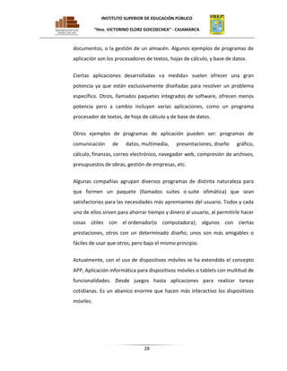 INSTITUTO SUPERIOR DE EDUCACIÓN PÚBLICO
“Hno. VICTORINO ELORZ GOICOECHEA” - CAJAMARCA

documentos, o la gestión de un almacén. Algunos ejemplos de programas de
aplicación son los procesadores de textos, hojas de cálculo, y base de datos.
Ciertas aplicaciones desarrolladas «a medida» suelen ofrecer una gran
potencia ya que están exclusivamente diseñadas para resolver un problema
específico. Otros, llamados paquetes integrados de software, ofrecen menos
potencia pero a cambio incluyen varias aplicaciones, como un programa
procesador de textos, de hoja de cálculo y de base de datos.
Otros ejemplos de programas de aplicación pueden ser: programas de
comunicación

de

datos, multimedia,

presentaciones, diseño

gráfico,

cálculo, finanzas, correo electrónico, navegador web, compresión de archivos,
presupuestos de obras, gestión de empresas, etc.
Algunas compañías agrupan diversos programas de distinta naturaleza para
que formen un paquete (llamados suites o suite ofimática) que sean
satisfactorios para las necesidades más apremiantes del usuario. Todos y cada
uno de ellos sirven para ahorrar tiempo y dinero al usuario, al permitirle hacer
cosas útiles con el ordenador(o computadora); algunos con ciertas
prestaciones, otros con un determinado diseño; unos son más amigables o
fáciles de usar que otros, pero bajo el mismo principio.
Actualmente, con el uso de dispositivos móviles se ha extendido el concepto
APP, Aplicación informática para dispositivos móviles o tablets con multitud de
funcionalidades. Desde juegos hasta aplicaciones para realizar tareas
cotidianas. Es un abanico enorme que hacen más interactivo los dispositivos
móviles.

28

 