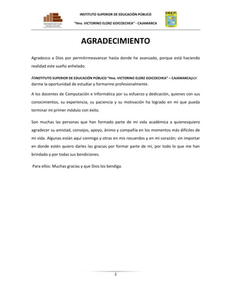 INSTITUTO SUPERIOR DE EDUCACIÓN PÚBLICO
“Hno. VICTORINO ELORZ GOICOECHEA” - CAJAMARCA

AGRADECIMIENTO
Agradezco a Dios por permitirmeavanzar hasta donde he avanzado, porque está haciendo
realidad este sueño anhelado.
AlINSTITUTO SUPERIOR DE EDUCACIÓN PÚBLICO “Hno. VICTORINO ELORZ GOICOECHEA” – CAJAMARCApor
darme la oportunidad de estudiar y formarme profesionalmente.
A los docentes de Computación e Informática por su esfuerzo y dedicación, quienes con sus
conocimientos, su experiencia, su paciencia y su motivación ha logrado en mí que pueda
terminar mi primer módulo con éxito.
Son muchas las personas que han formado parte de mi vida académica a quienesquiero
agradecer su amistad, consejos, apoyo, ánimo y compañía en los momentos más difíciles de
mi vida. Algunas están aquí conmigo y otras en mis recuerdos y en mi corazón; sin importar
en donde estén quiero darles las gracias por formar parte de mí, por todo lo que me han
brindado y por todas sus bendiciones.
Para ellos: Muchas gracias y que Dios los bendiga.

2

 