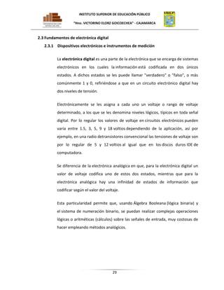 INSTITUTO SUPERIOR DE EDUCACIÓN PÚBLICO
“Hno. VICTORINO ELORZ GOICOECHEA” - CAJAMARCA

2.3 Fundamentos de electrónica digital
2.3.1 Dispositivos electrónicos e instrumentos de medición
La electrónica digital es una parte de la electrónica que se encarga de sistemas
electrónicos en los cuales la información está codificada en dos únicos
estados. A dichos estados se les puede llamar "verdadero" o "falso", o más
comúnmente 1 y 0, refiriéndose a que en un circuito electrónico digital hay
dos niveles de tensión.
Electrónicamente se les asigna a cada uno un voltaje o rango de voltaje
determinado, a los que se les denomina niveles lógicos, típicos en toda señal
digital. Por lo regular los valores de voltaje en circuitos electrónicos pueden
varía entre 1.5, 3, 5, 9 y 18 voltios dependiendo de la aplicación, así por
ejemplo, en una radio detransistores convencional las tensiones de voltaje son
por lo regular de 5 y 12 voltios al igual que en los discos duros IDE de
computadora.
Se diferencia de la electrónica analógica en que, para la electrónica digital un
valor de voltaje codifica uno de estos dos estados, mientras que para la
electrónica analógica hay una infinidad de estados de información que
codificar según el valor del voltaje.
Esta particularidad permite que, usando Álgebra Booleana (lógica binaria) y
el sistema de numeración binario, se puedan realizar complejas operaciones
lógicas o aritméticas (cálculos) sobre las señales de entrada, muy costosas de
hacer empleando métodos analógicos.

29

 