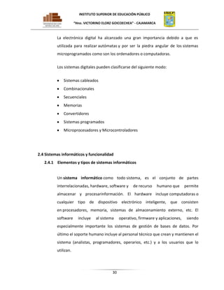 INSTITUTO SUPERIOR DE EDUCACIÓN PÚBLICO
“Hno. VICTORINO ELORZ GOICOECHEA” - CAJAMARCA

La electrónica digital ha alcanzado una gran importancia debido a que es
utilizada para realizar autómatas y por ser la piedra angular de los sistemas
microprogramados como son los ordenadores o computadoras.
Los sistemas digitales pueden clasificarse del siguiente modo:
Sistemas cableados
Combinacionales
Secuenciales
Memorias
Convertidores
Sistemas programados
Microprocesadores y Microcontroladores

2.4 Sistemas informáticos y funcionalidad
2.4.1 Elementos y tipos de sistemas informáticos

Un sistema informático como todo sistema, es el conjunto de partes
interrelacionadas, hardware, software y

de recurso

humano que

permite

almacenar y procesarinformación. El hardware incluye computadoras o
cualquier tipo de dispositivo electrónico inteligente, que consisten
en procesadores, memoria, sistemas de almacenamiento externo, etc. El
software

incluye

al sistema

operativo, firmware y aplicaciones,

siendo

especialmente importante los sistemas de gestión de bases de datos. Por
último el soporte humano incluye al personal técnico que crean y mantienen el
sistema (analistas, programadores, operarios, etc.) y a los usuarios que lo
utilizan.

30

 