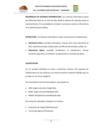 INSTITUTO SUPERIOR DE EDUCACIÓN PÚBLICO
“Hno. VICTORINO ELORZ GOICOECHEA” - CAJAMARCA

DESARROLLO DE SISTEMAS INFORMATICOS. Los sistemas informáticos pasan
por diferentes fases en su ciclo de vida, desde la captura de requisitos hasta el
mantenimiento. En la actualidad se emplean numerosos sistemas informáticos
en la administración pública.

ESTRUCTURA. Los sistemas informáticos suelen estructurarse en Subsistemas.
Subsistema físico: asociado al hardware. Incluye entre otros elementos la
CPU, memoria principal, la placa base, periféricos de entrada y salida, etc.
Subsistema lógico: asociado al software y la arquitectura. Incluye
al sistema operativo, el firmware, las aplicaciones y las bases de datos.

CLASIFICACION
Los S.I. pueden clasificarse en base a numerosos criterios. Por supuesto las
clasificaciones no son estancas y es común encontrar sistemas híbridos que no
encajen en una única categoría.
Por el paralelismo de los procesadores, que puede ser:
SISD: Single Instruction Single Data
SIMD: Single InstructionMultiple Data
MIMD: MultipleInstructionMultiple Data
Por el tipo de ordenador utilizado en el sistema
Estaciones de trabajo (Workstations)
Terminales ligeros (Thinclients)

31

 