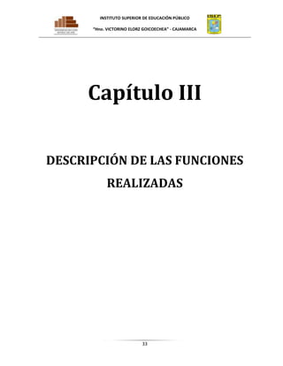 INSTITUTO SUPERIOR DE EDUCACIÓN PÚBLICO
“Hno. VICTORINO ELORZ GOICOECHEA” - CAJAMARCA

Capítulo III
DESCRIPCIÓN DE LAS FUNCIONES
REALIZADAS

33

 