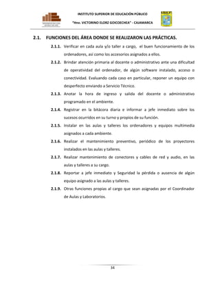 INSTITUTO SUPERIOR DE EDUCACIÓN PÚBLICO
“Hno. VICTORINO ELORZ GOICOECHEA” - CAJAMARCA

2.1.

FUNCIONES DEL ÁREA DONDE SE REALIZARON LAS PRÁCTICAS.
2.1.1. Verificar en cada aula y/o taller a cargo, el buen funcionamiento de los
ordenadores, así como los accesorios asignados a ellos.
2.1.2. Brindar atención primaria al docente o administrativo ante una dificultad
de operatividad del ordenador, de algún software instalado, acceso o
conectividad. Evaluando cada caso en particular, reponer un equipo con
desperfecto enviando a Servicio Técnico.
2.1.3. Anotar la hora de ingreso y salida del docente o administrativo
programado en el ambiente.
2.1.4. Registrar en la bitácora diaria e informar a jefe inmediato sobre los
sucesos ocurridos en su turno y propios de su función.
2.1.5. Instalar en las aulas y talleres los ordenadores y equipos multimedia
asignados a cada ambiente.
2.1.6. Realizar el mantenimiento preventivo, periódico de los proyectores
instalados en las aulas y talleres.
2.1.7. Realizar mantenimiento de conectores y cables de red y audio, en las
aulas y talleres a su cargo.
2.1.8. Reportar a jefe inmediato y Seguridad la pérdida o ausencia de algún
equipo asignado a las aulas y talleres.
2.1.9. Otras funciones propias al cargo que sean asignadas por el Coordinador
de Aulas y Laboratorios.

34

 