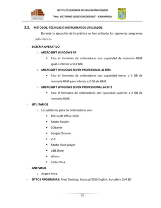 INSTITUTO SUPERIOR DE EDUCACIÓN PÚBLICO
“Hno. VICTORINO ELORZ GOICOECHEA” - CAJAMARCA

2.2.

MÉTODOS, TÉCNICAS E INSTRUMENTOS UTILIZADOS.
Durante la ejecución de la práctica se han utilizado los siguientes programas
informáticos:

-

SISTEMA OPERATIVO
o MICROSOFT WINDOWS XP


Para el formateo de ordenadores con capacidad de memoria RAM
igual o inferior a 512 MB.

o MICROSOFT WINDOWS SEVEN PROFESIONAL 32 BITS


Para el formateo de ordenadores con capacidad mayor a 1 GB de
memoria RAM pero inferior a 2 GB de RAM.

o MICROSOFT WINDOWS SEVEN PROFESSIONAL 64 BITS


Para el formateo de ordenadores con capacidad superior a 2 GB de
memoria RAM.

-

UTILITARIOS
o Los utilitarios para las ordenadores son:



Adobe Reader



CCleaner



Google Chrome



VLC



Adobe Flash player



USB Show



Winrar


-

Microsoft Office 2010

Codec Pack

ANTIVIRUS
o Avasty Avira

-

OTROS PROGRAMAS: Prezi Desktop, Autocad 2013 English, Autodesk Civil 3D

35

 