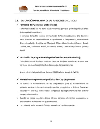 INSTITUTO SUPERIOR DE EDUCACIÓN PÚBLICO
“Hno. VICTORINO ELORZ GOICOECHEA” - CAJAMARCA

2.3.

DESCRIPCIÓN OPERATIVA DE LAS FUNCIONES EJECUTADAS.

 Formateo de PC en aulas y laboratorios
Se formatean todas las Pcs de las aulas del campus para que queden operativas antes
de iniciodel ciclo académico.
El formateo de las PCs consiste en instalación de Windows (Seven 32 bits, Seven 64
bits o Windows XP, dependiendo de la capacidad de la computadora), Instalación de
drivers, instalación de utilitarios (Microsoft Office, Adobe Reader, CCleaner, Google
Chrome, VLC, Adobe Flas Player, USB Show, Winrar, Codec Pack) Antivirus (Avira y
Avast)

 Instalación de programas de ingeniería en laboratorios de dibujo
En los laboratorios de dibujo se dictan clases de dibujo de ingeniería y arquitectura,
por tanto los docentes solicitan la instalación de dichos programas.

Se procede con la instalación de Autocad 2013 English y Autodesk Civil 3D.

 Mantenimiento preventivo periódico de PCs y proyectores
Se planifica el mantenimiento de las computadoras para su mantenimiento de
software semanal. Este mantenimiento consiste en optimizar el Sistema Operativo,
actualizar los antivirus, eliminación de temporales, desfragmentar Hard Disk, eliminar
spyware, eliminar virus.
Cuando los cables conectores (cable YE) que conectan al monitor y proyector, se
encuentran en mal estado, hay que cambiarlos.
Los cables de audio que estén fallados, se realiza el cambiorespectivo.

36

 
