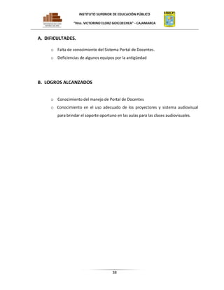 INSTITUTO SUPERIOR DE EDUCACIÓN PÚBLICO
“Hno. VICTORINO ELORZ GOICOECHEA” - CAJAMARCA

A. DIFICULTADES.
o Falta de conocimiento del Sistema Portal de Docentes.
o Deficiencias de algunos equipos por la antigüedad

B. LOGROS ALCANZADOS
o Conocimiento del manejo de Portal de Docentes
o Conocimiento en el uso adecuado de los proyectores y sistema audiovisual
para brindar el soporte oportuno en las aulas para las clases audiovisuales.

38

 