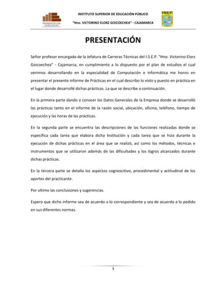 INSTITUTO SUPERIOR DE EDUCACIÓN PÚBLICO
“Hno. VICTORINO ELORZ GOICOECHEA” - CAJAMARCA

PRESENTACIÓN
Señor profesor encargado de la Jefatura de Carreras Técnicas del I.S.E.P. “Hno. Victorino Elorz
Goicoechea” - Cajamarca, en cumplimiento a lo dispuesto por el plan de estudios el cual
venimos desarrollando en la especialidad de Computación e Informática me honro en
presentar el presente informe de Prácticas en el cual describo lo visto y puesto en práctica en
el lugar donde desarrollé dichas prácticas. La que se describe a continuación.
En la primera parte dando a conocer los Datos Generales de la Empresa donde se desarrolló
las prácticas tanto en el informe de la razón social, ubicación, oficina, teléfono, tiempo de
ejecución y las horas de las prácticas.
En la segunda parte se encuentra las descripciones de las funciones realizadas donde se
especifica cada tarea que elabora dicha Institución y cada tarea que se hizo durante la
ejecución de dichas prácticas en el área que se realizó, así como los métodos, técnicas e
instrumentos que se utilizaron además de las dificultades y los logros alcanzados durante
dichas prácticas.
En la tercera parte se detalla los aspectos cognoscitivo, procedimental y actitudinal de los
aportes del practicante.
Por ultimo las conclusiones y sugerencias.
Espero que dicho informe sea de acuerdo a lo correspondiente y sea de acuerdo a lo pedido
en sus diferentes normas.

3

 